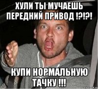 Хули ты мучаешь передний привод !?!?! купи нормальную тачку !!!