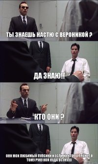 ТЫ ЗНАЕШЬ НАСТЮ С ВЕРОНИКОЙ ? ДА ЗНАЮ!! КТО ОНИ ? ОНИ МОИ ЛЮБИМЫЙ ПУПСИКИ И ЕСЛИ ИХ КТО ТО ТРОНЕТ Я ТОМУ РУКУ КОЙ КУДА ВСУНУ)))