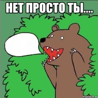 нет просто ты.... 