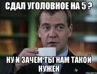 Сдал уголовное на 5 ? Ну и зачем ты нам такой нужен