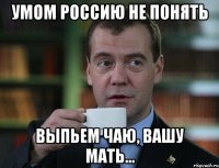 Умом Россию не понять Выпьем чаю, вашу мать...