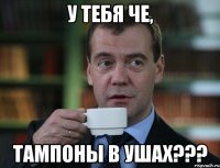 У тебя че, Тампоны в ушах???