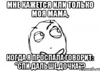 Мне кажется или только моя мама, когда я проспала говорит: "Спи дальше,дочка"?