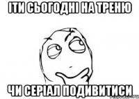 іти сьогодні на треню чи серіал подивитиси