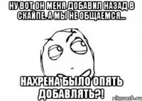 ну вот он меня добавил назад в скайпе. А мы не общаемся... НАХРЕНА БЫЛО ОПЯТЬ ДОБАВЛЯТЬ?!