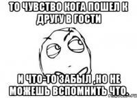 То чувство кога пошел к другу в гости и что-то забыл ,но не можешь вспомнить что.