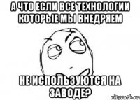 А что если все технологии которые мы внедряем НЕ ИСПОЛЬЗУЮТСЯ НА ЗАВОДЕ?