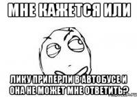 Мне кажется или Лику приперли в автобусе и она не может мне ответить?