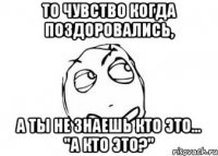 ТО ЧУВСТВО КОГДА ПОЗДОРОВАЛИСЬ, А ТЫ НЕ ЗНАЕШЬ КТО ЭТО... "А кто это?"