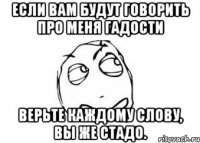 Если вам будут говорить про меня гадости верьте каждому слову, вы же стадо.