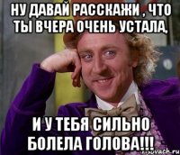 Ну давай расскажи , что ты вчера очень устала, и у тебя сильно болела голова!!!