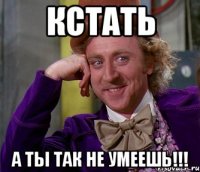 КСТАТЬ А ТЫ ТАК НЕ УМЕЕШЬ!!!