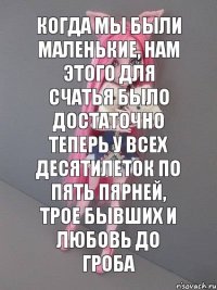 Когда мы были маленькие, нам этого для счатья было достаточно Теперь у всех десятилеток по пять пярней, трое бывших и любовь до гроба