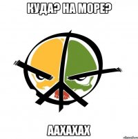 Куда? На море? аахахах