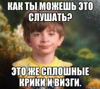 Как ты можешь это слушать? Это же сплошные крики и визги.