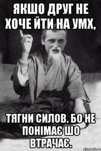 Якшо друг не хоче йти на УМХ, тягни силов. бо не понімає шо втрачає.