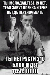 ты молодая,тебе 19 лет, тебя завут Оленка и тебе не где переночевать ты не грусти 210 блок ждет тебя:))))))))