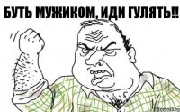 буть мужиком, иди гулять!!