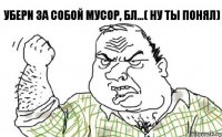 УБЕРИ ЗА СОБОЙ МУСОР, БЛ...( ну ты понял)