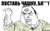 Поставь чашку, бл***!