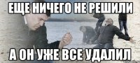 ЕЩЕ НИЧЕГО НЕ РЕШИЛИ А ОН УЖЕ ВСЕ УДАЛИЛ