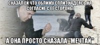 сказал ей что оближу сплит,надеясь на согласие с её стороны а она просто сказала "мечтай"