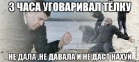 3 часа уговаривал тёлку не дала ,не давала и не даст нахуй