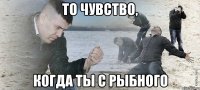 ТО ЧУВСТВО, КОГДА ТЫ С РЫБНОГО