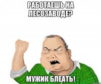 работаешь на лесозаводе? мужик блеать!