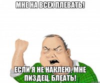 Мне на всех плевать! Если я не наклею, мне пиздец, блеать!