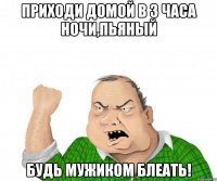 приходи домой в 3 часа ночи,пьяный БУДЬ МУЖИКОМ БЛЕАТЬ!