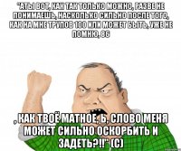 "АТЫ вот, как так только можно, разве не понимаешь, насколько сильно после того, как на мне трупов 100 или может быть, уже не помню, 86 , как твоё матное, Ь, слово меня может сильно оскорбить и задеть?!!" (с)