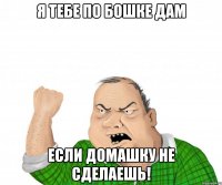 Я тебе по бошке дам если домашку не сделаешь!