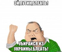 Эй,путин,блеать! Убирайся из Украины,блеать!