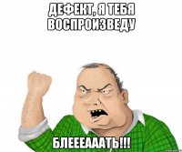 Дефект, я тебя воспроизведу Блеееааать!!!