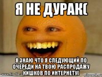 Я не дурак( Я знаю что я следующий по очереди на твою распродажу кишков по интернету(