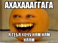 ахахаааггага я тебя хочу ням ням няям