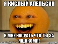 Я Кислый апельсин и мне насрать что ты за ящиком!!!