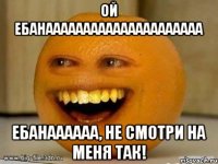 Ой ебанааааааааааааааааааааа ебанаааааа, не смотри на меня так!