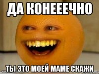 да конееечно ты это моей маме скажи