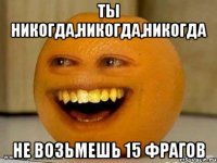 Ты никогда,никогда,никогда Не возьмешь 15 фрагов