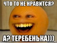 ЧТО ТО НЕ НРАВИТСЯ? А? ТЕРЕБЕНЬКА)))