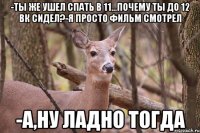 -Ты же ушел спать в 11...Почему ты до 12 вк сидел?-Я просто фильм смотрел -А,ну ладно тогда