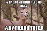 -У нас отменили первую пару -А,ну ладно тогда