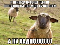 Я никогда их выше тебя не поставлю)Ты для меня лучше всех! А ну ладно))0))0)