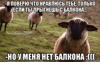 -Я поверю,что нравлюсь тебе, только если ты прыгнешь с балкона... -Но у меня нет балкона :(((