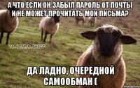 а что если он забыл пароль от почты и не может прочитать мои письма? да ладно, очередной самообман (