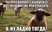 -Ты праздновал с бывшей её ДР? -Ну не мог же я ей отказать. А, ну ладно тогда.