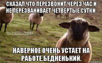 Сказал,что перезвонит через час и не перезванивает четвертые сутки. Наверное очень устает на работе.бедненький.