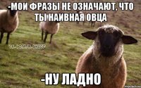 -мои фразы не означают, что ты наивная овца -ну ладно